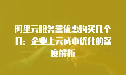 阿里云服务器优惠购买几个月：企业上云成本优化的深度解析