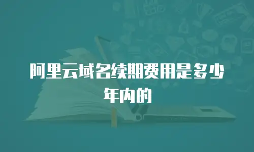 阿里云域名续期费用是多少年内的