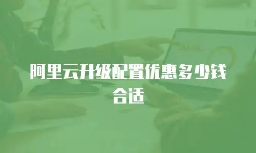 阿里云升级配置优惠多少钱合适