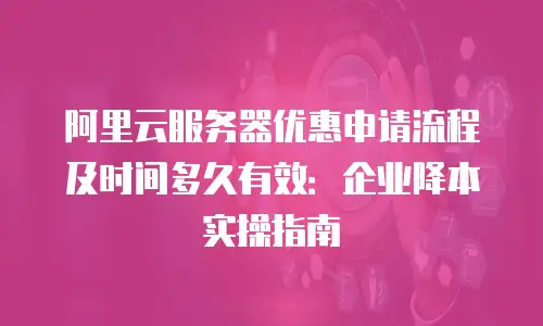 阿里云服务器优惠申请流程及时间多久有效：企业降本实操指南