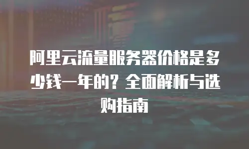 阿里云流量服务器价格是多少钱一年的？全面解析与选购指南