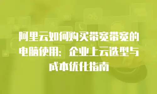 阿里云如何购买带宽带宽的电脑使用：企业上云选型与成本优化指南