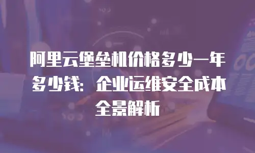 阿里云堡垒机价格多少一年多少钱：企业运维安全成本全景解析
