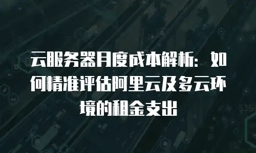 云服务器月度成本解析：如何精准评估阿里云及多云环境的租金支出
