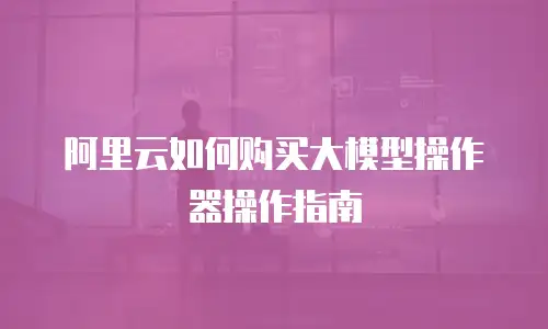 阿里云如何购买大模型操作器操作指南