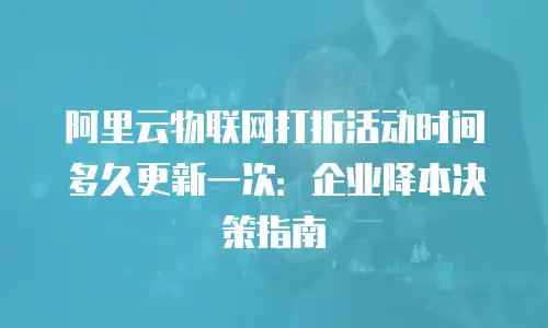 阿里云物联网打折活动时间多久更新一次：企业降本决策指南