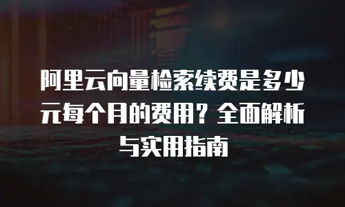 阿里云向量检索续费是多少元每个月的费用？全面解析与实用指南