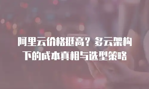 阿里云价格挺高？多云架构下的成本真相与选型策略