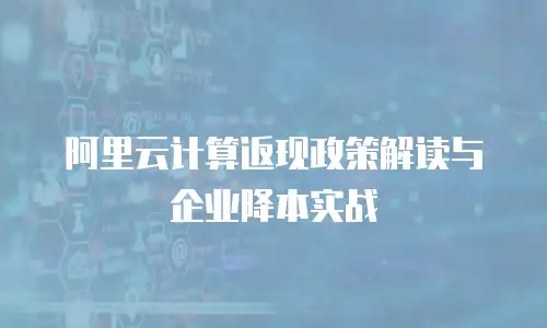 阿里云计算返现政策解读与企业降本实战