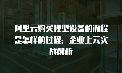 阿里云购买模型设备的流程是怎样的过程：企业上云实战解析