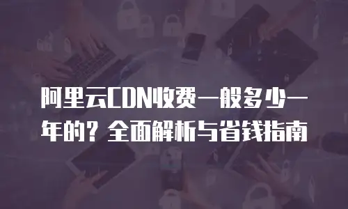 阿里云CDN收费一般多少一年的？全面解析与省钱指南