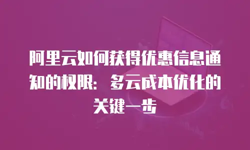 阿里云如何获得优惠信息通知的权限：多云成本优化的关键一步