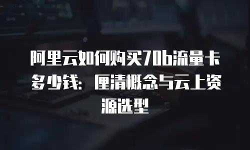 阿里云如何购买70b流量卡多少钱：厘清概念与云上资源选型