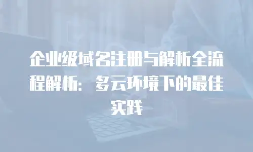 企业级域名注册与解析全流程解析：多云环境下的最佳实践