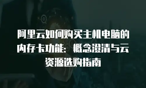 阿里云如何购买主机电脑的内存卡功能：概念澄清与云资源选购指南