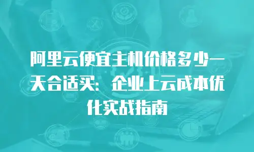 阿里云便宜主机价格多少一天合适买：企业上云成本优化实战指南