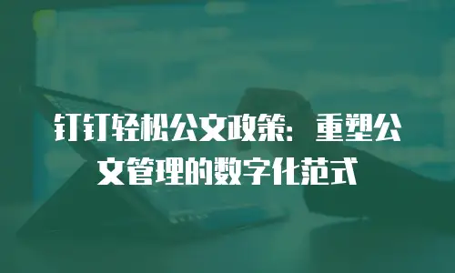 钉钉轻松公文政策：重塑公文管理的数字化范式
