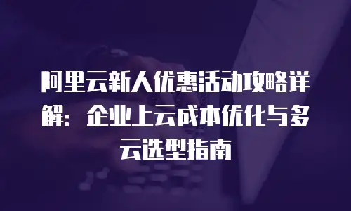 阿里云新人优惠活动攻略详解：企业上云成本优化与多云选型指南