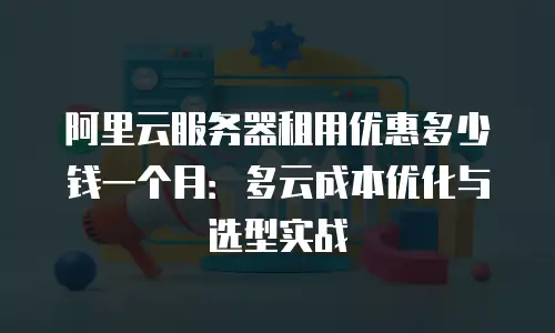 阿里云服务器租用优惠多少钱一个月：多云成本优化与选型实战