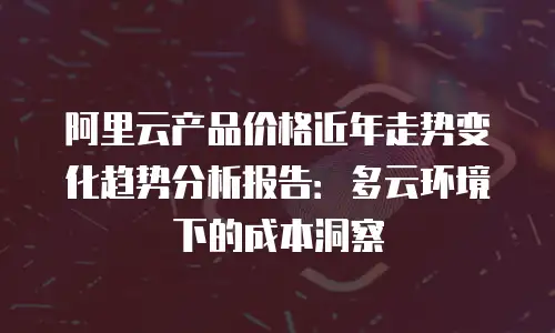 阿里云产品价格近年走势变化趋势分析报告：多云环境下的成本洞察