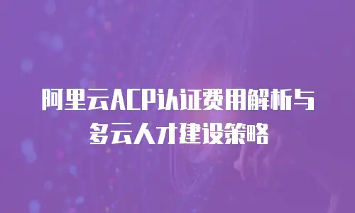 阿里云ACP认证费用解析与多云人才建设策略