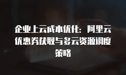 企业上云成本优化：阿里云优惠券获取与多云资源调度策略