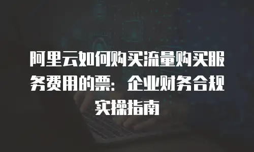 阿里云如何购买流量购买服务费用的票：企业财务合规实操指南