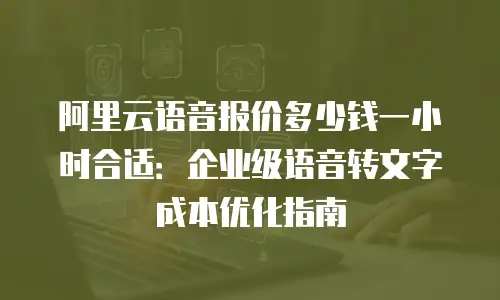 阿里云语音报价多少钱一小时合适：企业级语音转文字成本优化指南