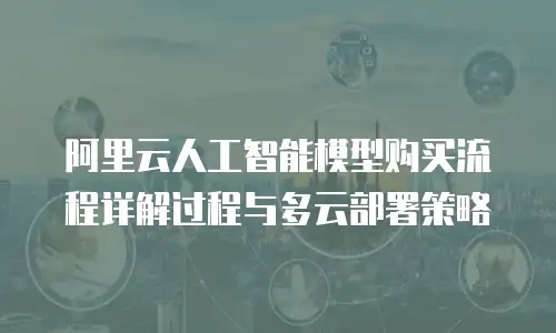 阿里云人工智能模型购买流程详解过程与多云部署策略
