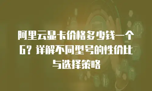 阿里云显卡价格多少钱一个G？详解不同型号的性价比与选择策略