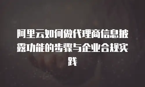 阿里云如何做代理商信息披露功能的步骤与企业合规实践