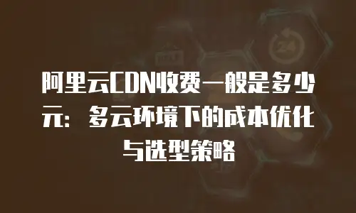 阿里云CDN收费一般是多少元：多云环境下的成本优化与选型策略