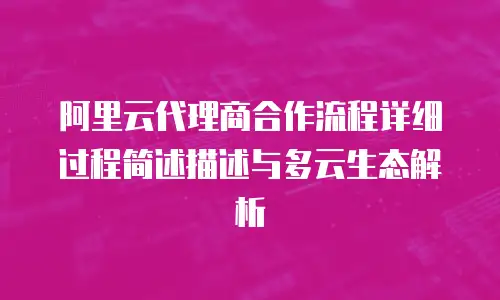阿里云代理商合作流程详细过程简述描述与多云生态解析