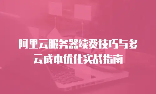 阿里云服务器续费技巧与多云成本优化实战指南