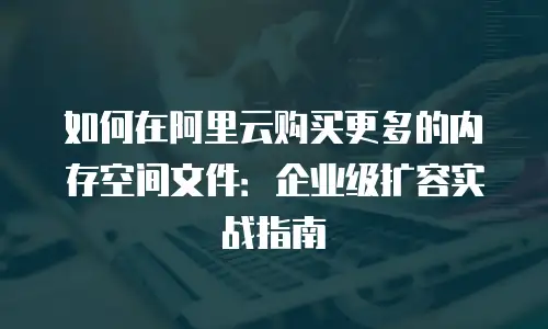 如何在阿里云购买更多的内存空间文件：企业级扩容实战指南