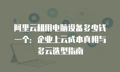 阿里云租用电脑设备多少钱一个：企业上云成本真相与多云选型指南