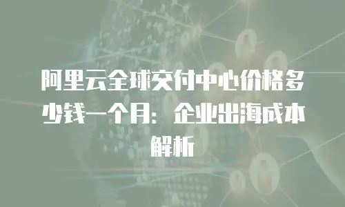 阿里云全球交付中心价格多少钱一个月：企业出海成本解析