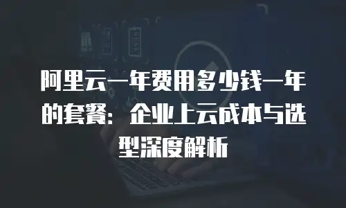 阿里云一年费用多少钱一年的套餐：企业上云成本与选型深度解析