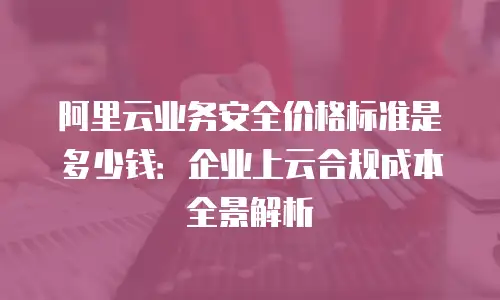 阿里云业务安全价格标准是多少钱：企业上云合规成本全景解析