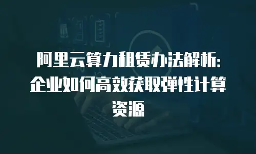 阿里云算力租赁办法解析：企业如何高效获取弹性计算资源