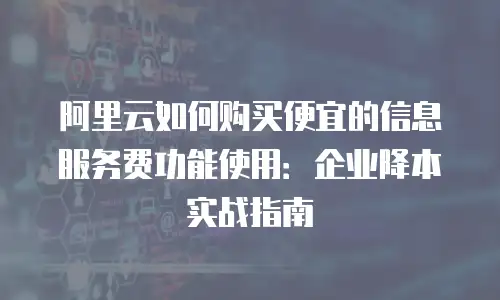 阿里云如何购买便宜的信息服务费功能使用：企业降本实战指南
