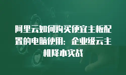 阿里云如何购买便宜主板配置的电脑使用：企业级云主机降本实战