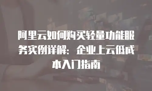 阿里云如何购买轻量功能服务实例详解：企业上云低成本入门指南