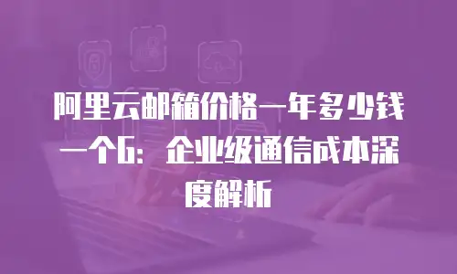 阿里云邮箱价格一年多少钱一个G：企业级通信成本深度解析