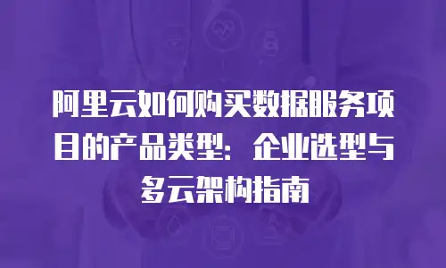 阿里云如何购买数据服务项目的产品类型：企业选型与多云架构指南