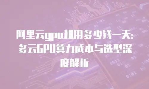 阿里云gpu租用多少钱一天：多云GPU算力成本与选型深度解析