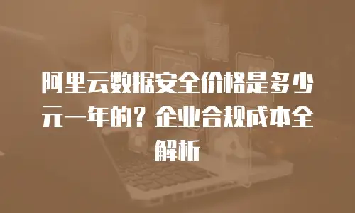 阿里云数据安全价格是多少元一年的？企业合规成本全解析