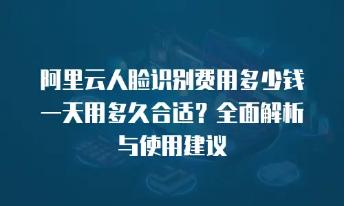 阿里云人脸识别费用多少钱一天用多久合适？全面解析与使用建议
