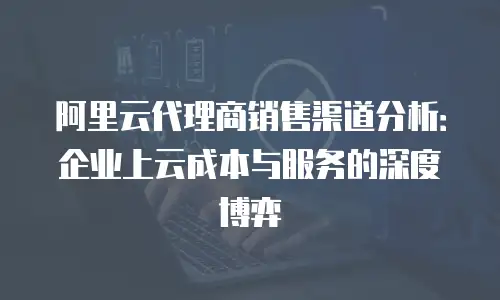 阿里云代理商销售渠道分析：企业上云成本与服务的深度博弈