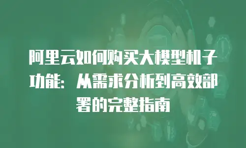 阿里云如何购买大模型机子功能：从需求分析到高效部署的完整指南